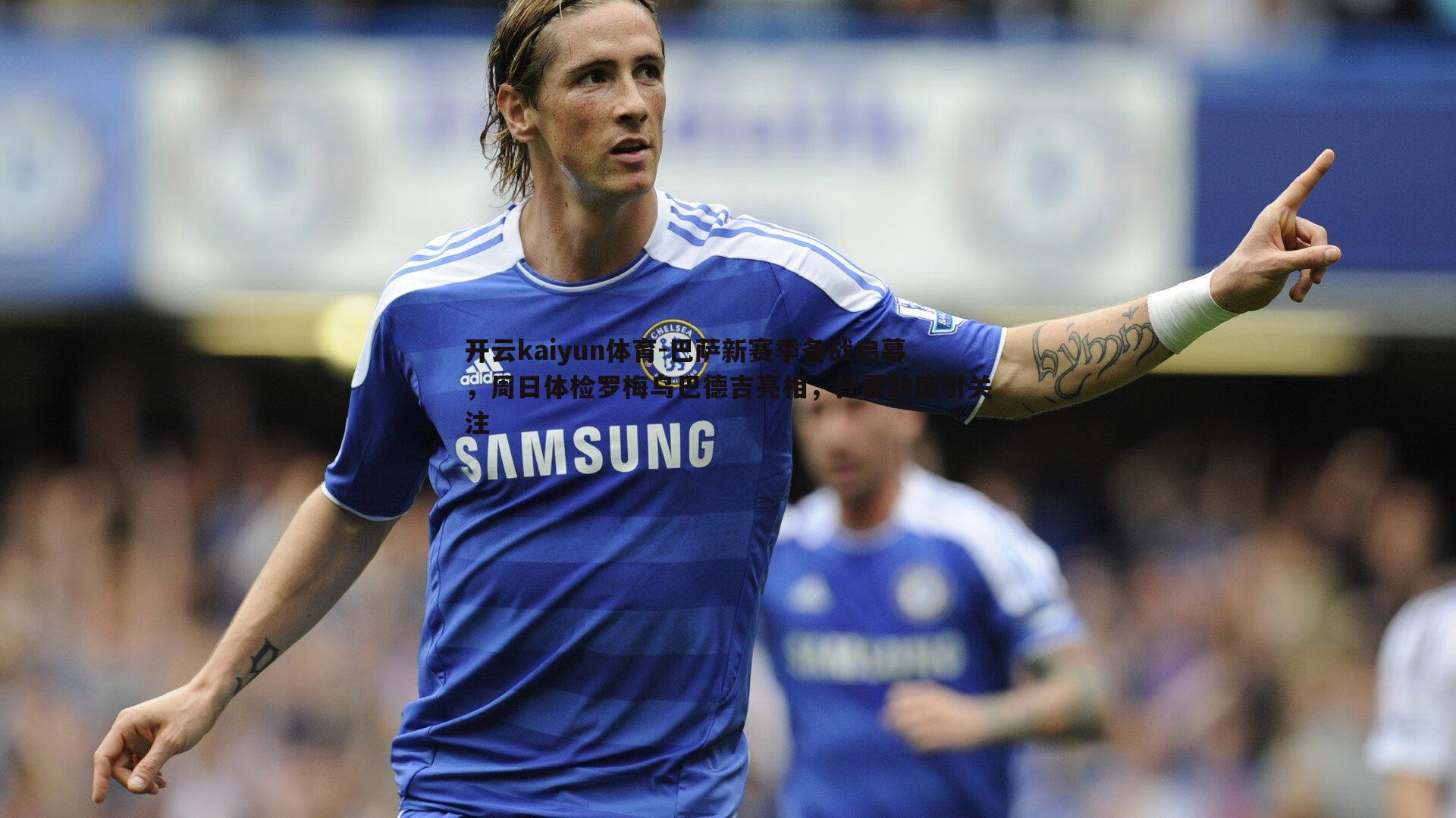 巴萨新赛季备战启幕，周日体检罗梅乌巴德吉亮相，托雷缺席引关注